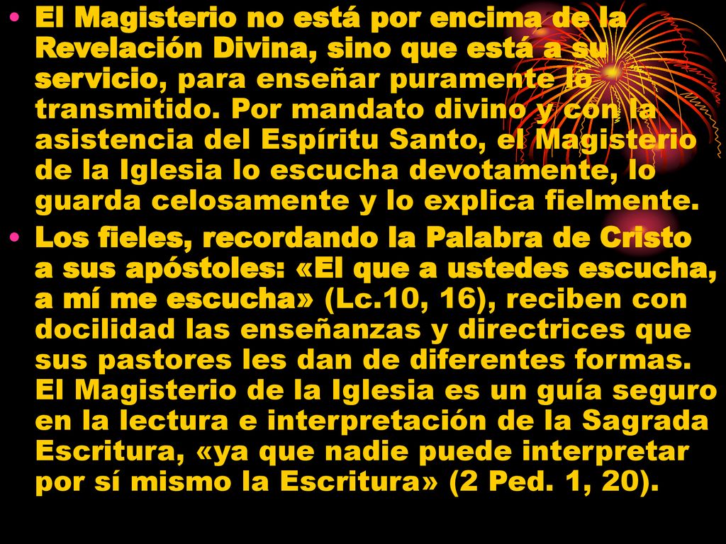 El Magisterio no está por encima de la Revelación Divina, sino que está a su servicio, para enseñar puramente lo transmitido. Por mandato divino y con la asistencia del Espíritu Santo, el Magisterio de la Iglesia lo escucha devotamente, lo guarda celosamente y lo explica fielmente.