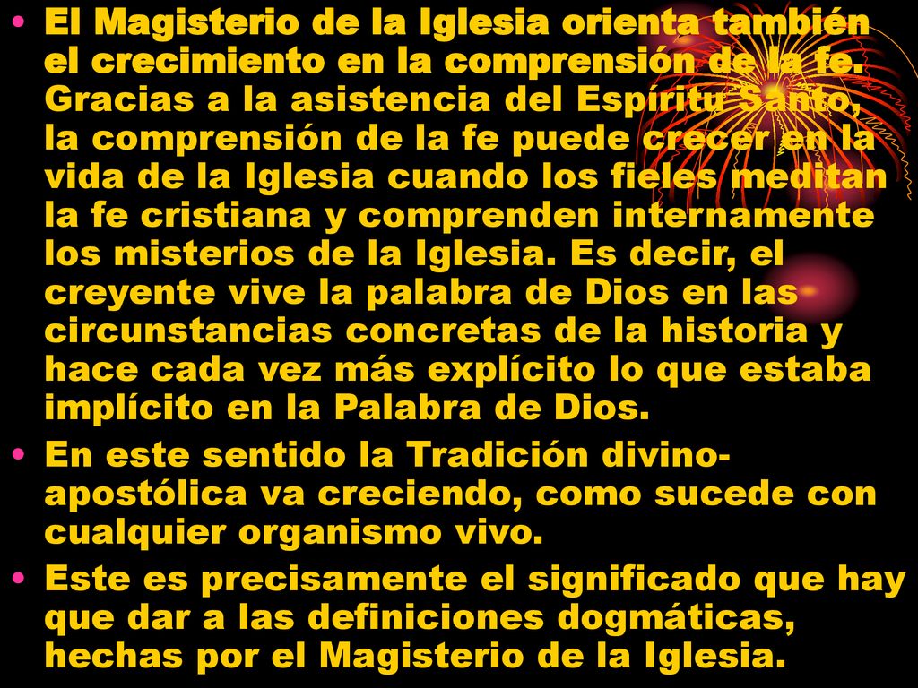 El Magisterio de la Iglesia orienta también el crecimiento en la comprensión de la fe. Gracias a la asistencia del Espíritu Santo, la comprensión de la fe puede crecer en la vida de la Iglesia cuando los fieles meditan la fe cristiana y comprenden internamente los misterios de la Iglesia. Es decir, el creyente vive la palabra de Dios en las circunstancias concretas de la historia y hace cada vez más explícito lo que estaba implícito en la Palabra de Dios.