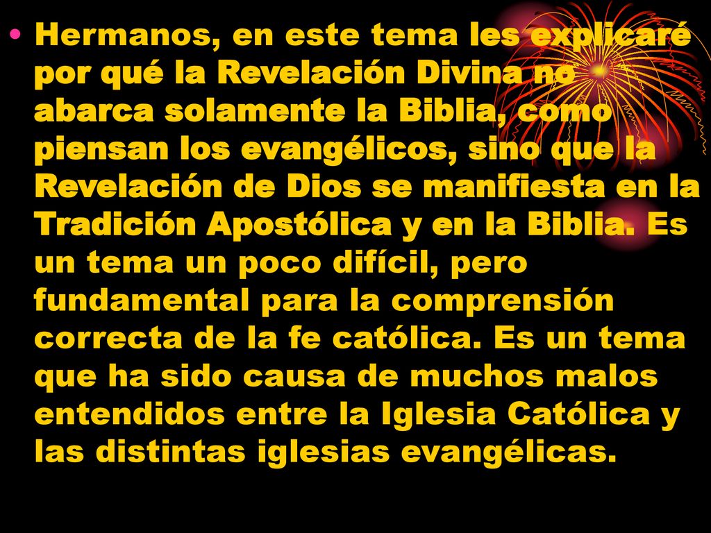 Hermanos, en este tema les explicaré por qué la Revelación Divina no abarca solamente la Biblia, como piensan los evangélicos, sino que la Revelación de Dios se manifiesta en la Tradición Apostólica y en la Biblia.