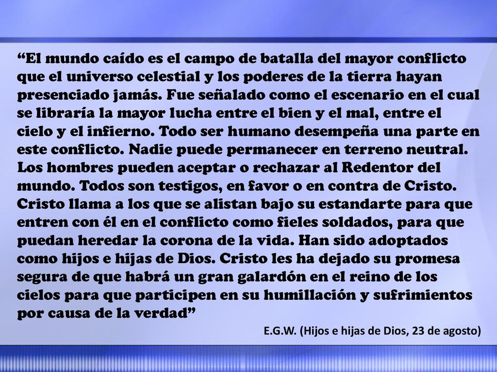 El mundo caído es el campo de batalla del mayor conflicto que el universo celestial y los poderes de la tierra hayan presenciado jamás. Fue señalado como el escenario en el cual se libraría la mayor lucha entre el bien y el mal, entre el cielo y el infierno. Todo ser humano desempeña una parte en este conflicto. Nadie puede permanecer en terreno neutral. Los hombres pueden aceptar o rechazar al Redentor del mundo. Todos son testigos, en favor o en contra de Cristo. Cristo llama a los que se alistan bajo su estandarte para que entren con él en el conflicto como fieles soldados, para que puedan heredar la corona de la vida. Han sido adoptados como hijos e hijas de Dios. Cristo les ha dejado su promesa segura de que habrá un gran galardón en el reino de los cielos para que participen en su humillación y sufrimientos por causa de la verdad