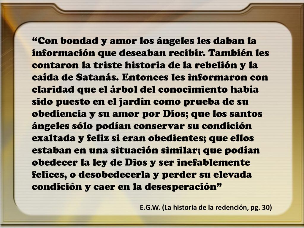 Con bondad y amor los ángeles les daban la información que deseaban recibir. También les contaron la triste historia de la rebelión y la caída de Satanás. Entonces les informaron con claridad que el árbol del conocimiento había sido puesto en el jardín como prueba de su obediencia y su amor por Dios; que los santos ángeles sólo podían conservar su condición exaltada y feliz si eran obedientes; que ellos estaban en una situación similar; que podían obedecer la ley de Dios y ser inefablemente felices, o desobedecerla y perder su elevada condición y caer en la desesperación