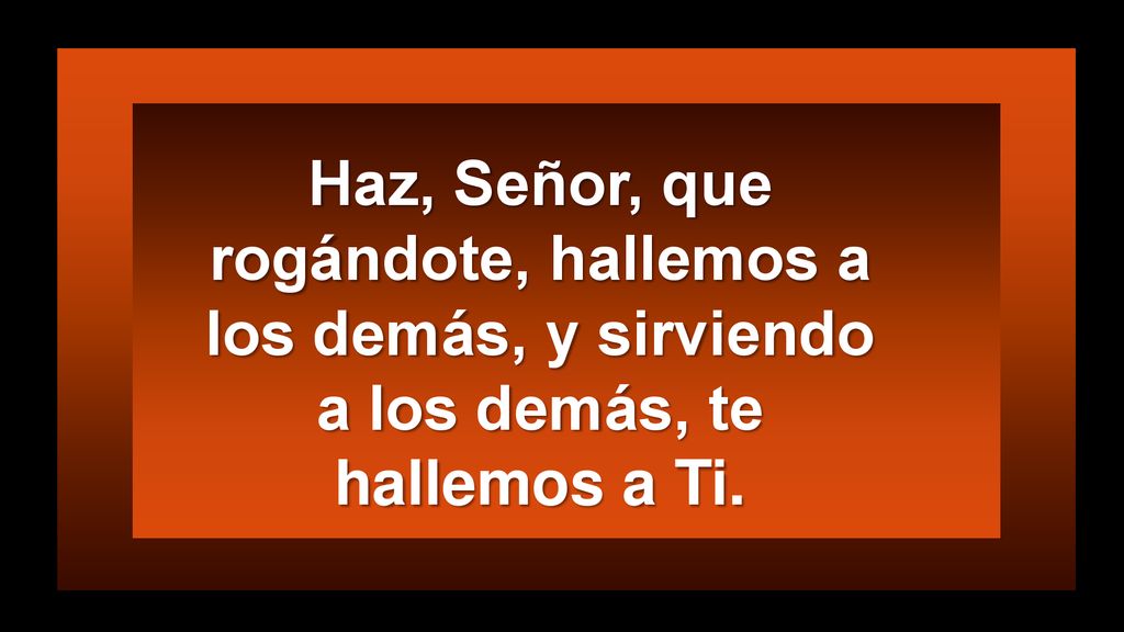 Haz, Señor, que rogándote, hallemos a los demás, y sirviendo a los demás, te hallemos a Ti.