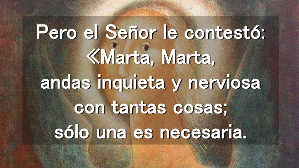 Pero el Señor le contestó: «Marta, Marta, andas inquieta y nerviosa con tantas cosas; sólo una es necesaria.