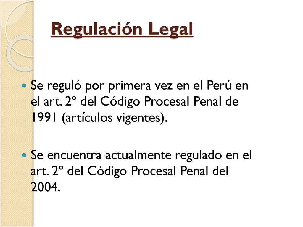 Regulación Legal Se reguló por primera vez en el Perú en el art. 2º del Código Procesal Penal de 1991 (artículos vigentes).