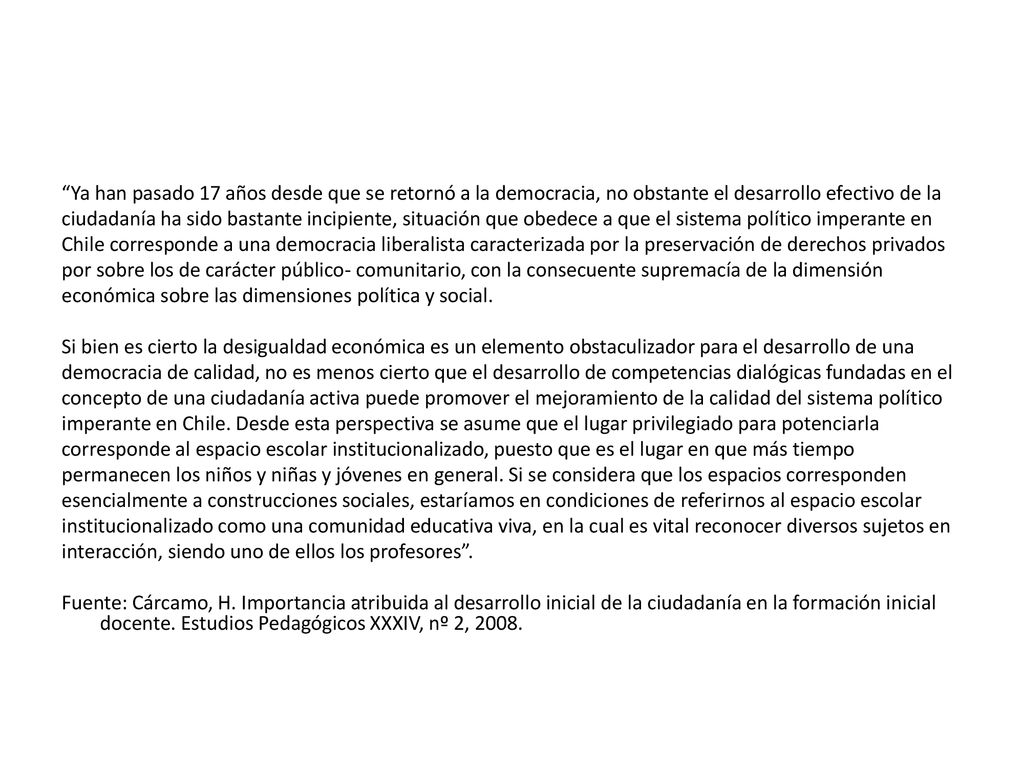 Ya han pasado 17 años desde que se retornó a la democracia, no obstante el desarrollo efectivo de la ciudadanía ha sido bastante incipiente, situación que obedece a que el sistema político imperante en Chile corresponde a una democracia liberalista caracterizada por la preservación de derechos privados por sobre los de carácter público- comunitario, con la consecuente supremacía de la dimensión económica sobre las dimensiones política y social.