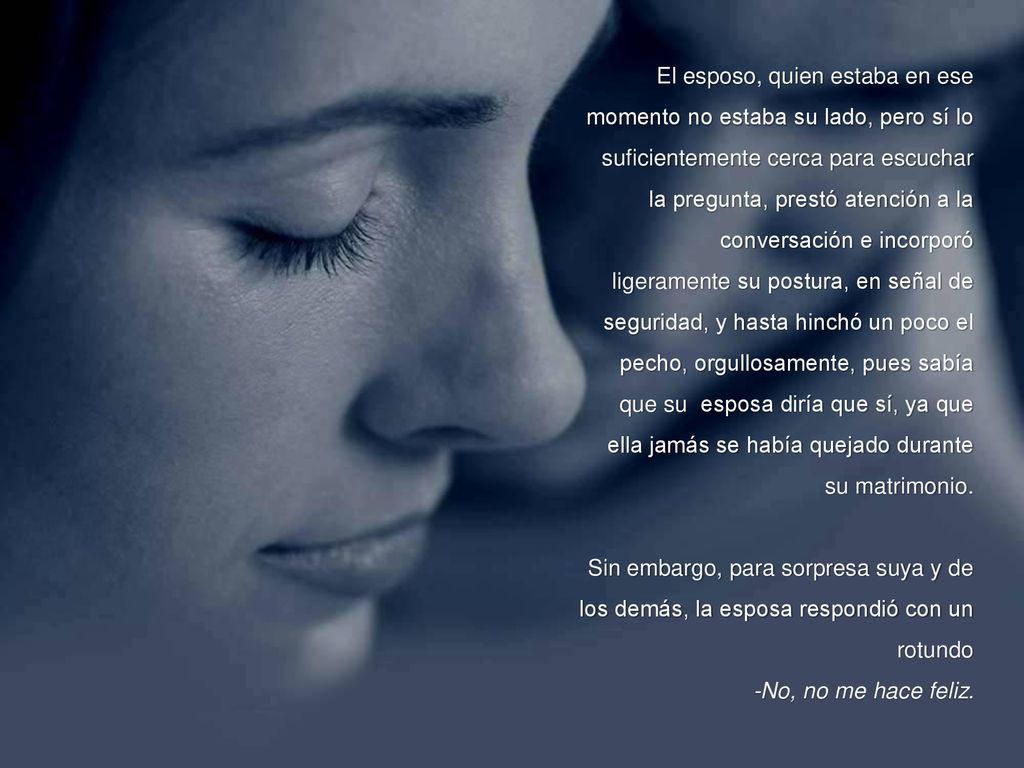 El esposo, quien estaba en ese momento no estaba su lado, pero sí lo suficientemente cerca para escuchar la pregunta, prestó atención a la conversación e incorporó ligeramente su postura, en señal de seguridad, y hasta hinchó un poco el pecho, orgullosamente, pues sabía que su esposa diría que sí, ya que ella jamás se había quejado durante su matrimonio.