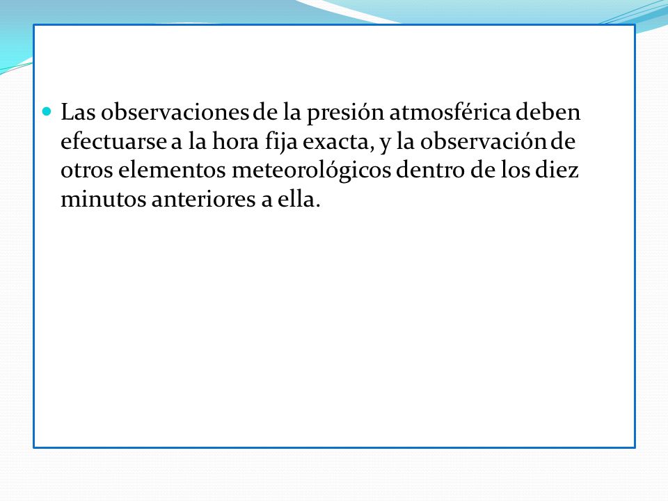 Las observaciones de la presión atmosférica deben efectuarse a la hora fija exacta, y la observación de otros elementos meteorológicos dentro de los diez minutos anteriores a ella.