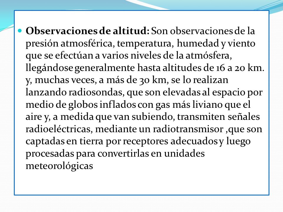 Observaciones de altitud: Son observaciones de la presión atmosférica, temperatura, humedad y viento que se efectúan a varios niveles de la atmósfera, llegándose generalmente hasta altitudes de 16 a 20 km.