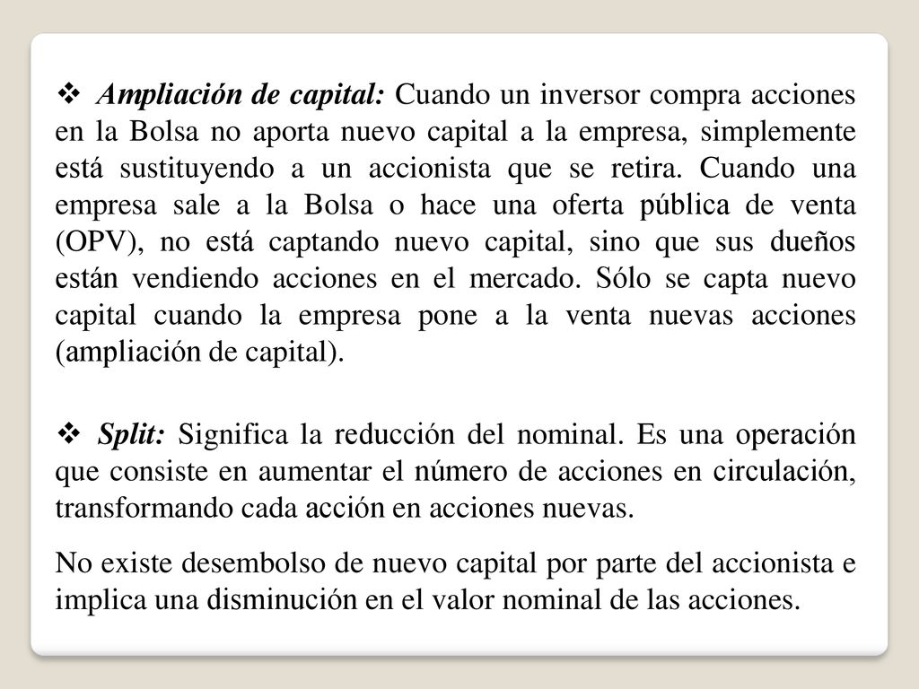 Ampliación de capital: Cuando un inversor compra acciones en la Bolsa no aporta nuevo capital a la empresa, simplemente está sustituyendo a un accionista que se retira. Cuando una empresa sale a la Bolsa o hace una oferta pública de venta (OPV), no está captando nuevo capital, sino que sus dueños están vendiendo acciones en el mercado. Sólo se capta nuevo capital cuando la empresa pone a la venta nuevas acciones (ampliación de capital).
