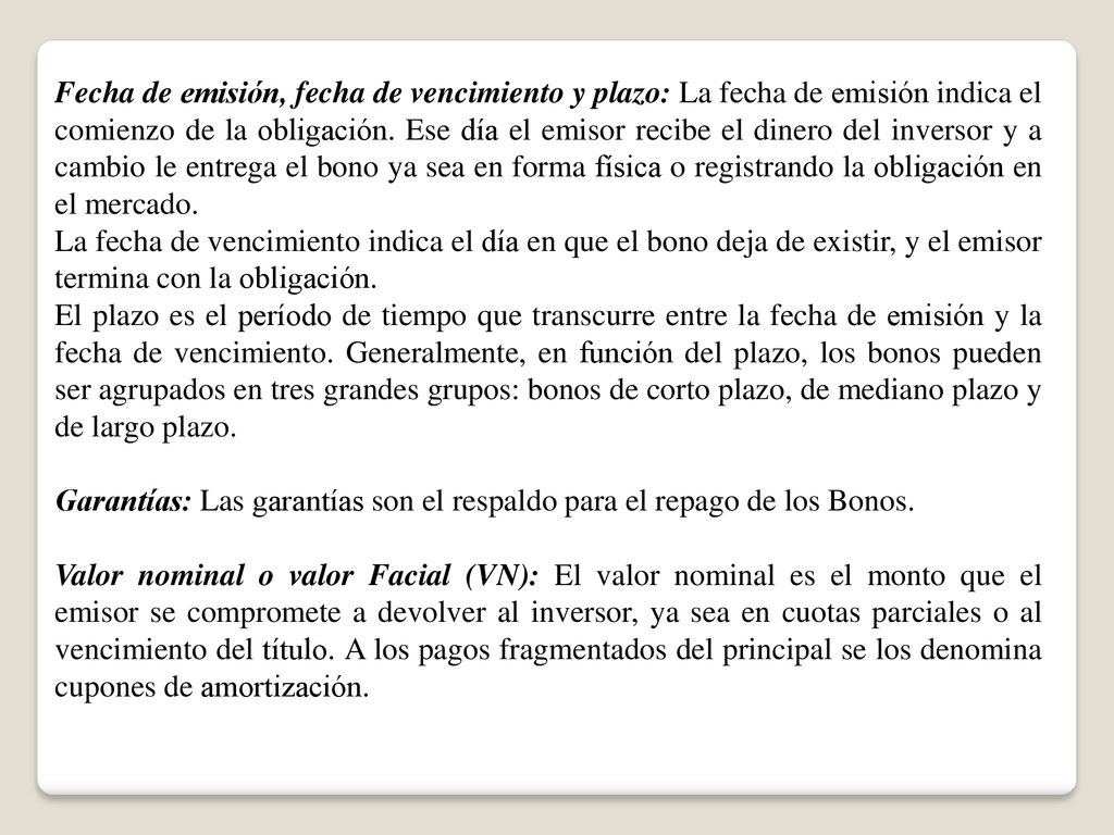 Fecha de emisión, fecha de vencimiento y plazo: La fecha de emisión indica el comienzo de la obligación. Ese día el emisor recibe el dinero del inversor y a cambio le entrega el bono ya sea en forma física o registrando la obligación en el mercado.