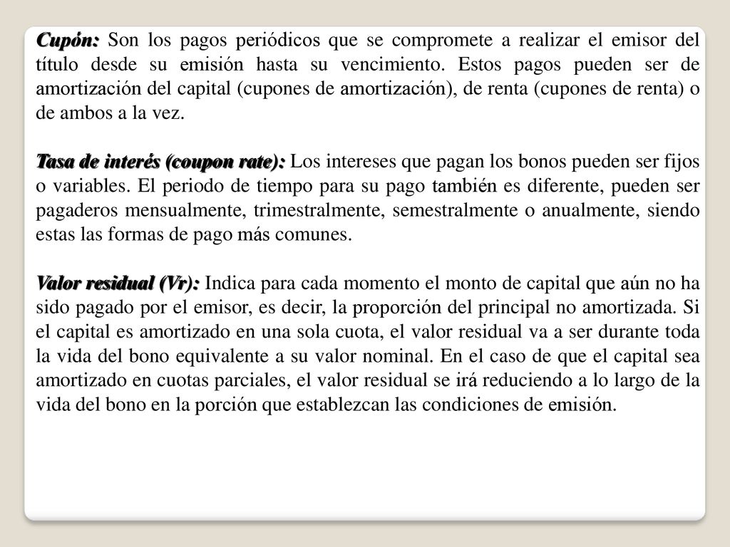 Cupón: Son los pagos periódicos que se compromete a realizar el emisor del título desde su emisión hasta su vencimiento. Estos pagos pueden ser de amortización del capital (cupones de amortización), de renta (cupones de renta) o de ambos a la vez.