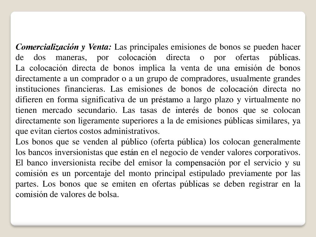 Comercialización y Venta: Las principales emisiones de bonos se pueden hacer de dos maneras, por colocación directa o por ofertas públicas. La colocación directa de bonos implica la venta de una emisión de bonos directamente a un comprador o a un grupo de compradores, usualmente grandes instituciones financieras. Las emisiones de bonos de colocación directa no difieren en forma significativa de un préstamo a largo plazo y virtualmente no tienen mercado secundario. Las tasas de interés de bonos que se colocan directamente son ligeramente superiores a la de emisiones públicas similares, ya que evitan ciertos costos administrativos.