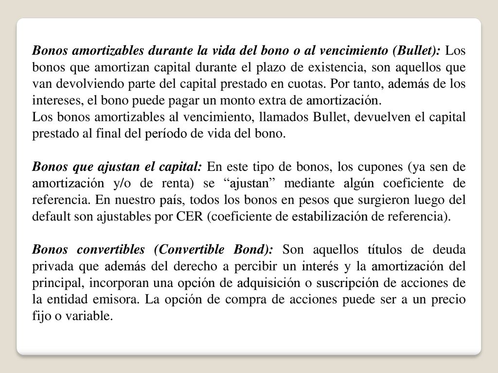 Bonos amortizables durante la vida del bono o al vencimiento (Bullet): Los bonos que amortizan capital durante el plazo de existencia, son aquellos que van devolviendo parte del capital prestado en cuotas. Por tanto, además de los intereses, el bono puede pagar un monto extra de amortización.