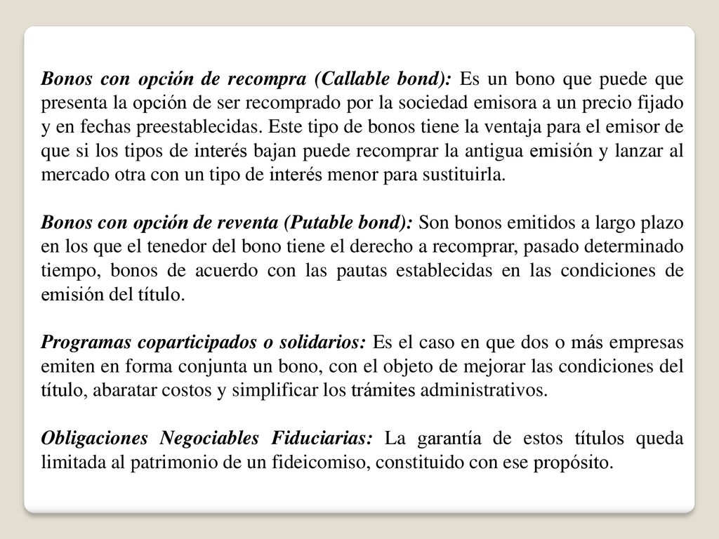 Bonos con opción de recompra (Callable bond): Es un bono que puede que presenta la opción de ser recomprado por la sociedad emisora a un precio fijado y en fechas preestablecidas. Este tipo de bonos tiene la ventaja para el emisor de que si los tipos de interés bajan puede recomprar la antigua emisión y lanzar al mercado otra con un tipo de interés menor para sustituirla.