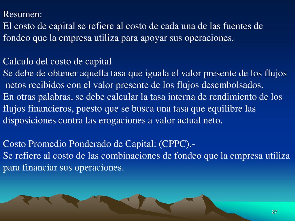 Resumen: El costo de capital se refiere al costo de cada una de las fuentes de. fondeo que la empresa utiliza para apoyar sus operaciones.