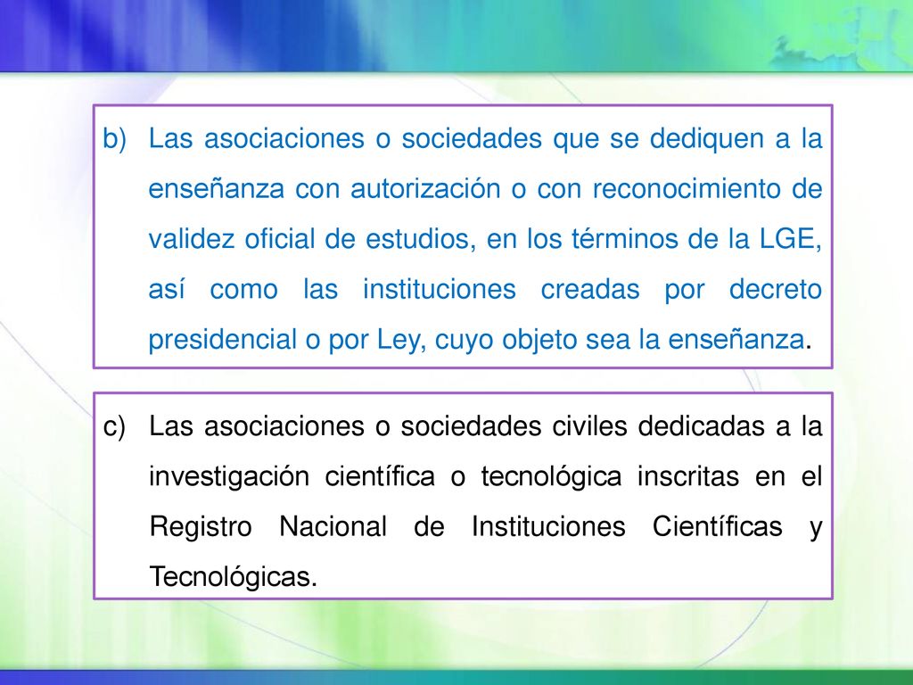 Las asociaciones o sociedades que se dediquen a la enseñanza con autorización o con reconocimiento de validez oficial de estudios, en los términos de la LGE, así como las instituciones creadas por decreto presidencial o por Ley, cuyo objeto sea la enseñanza.