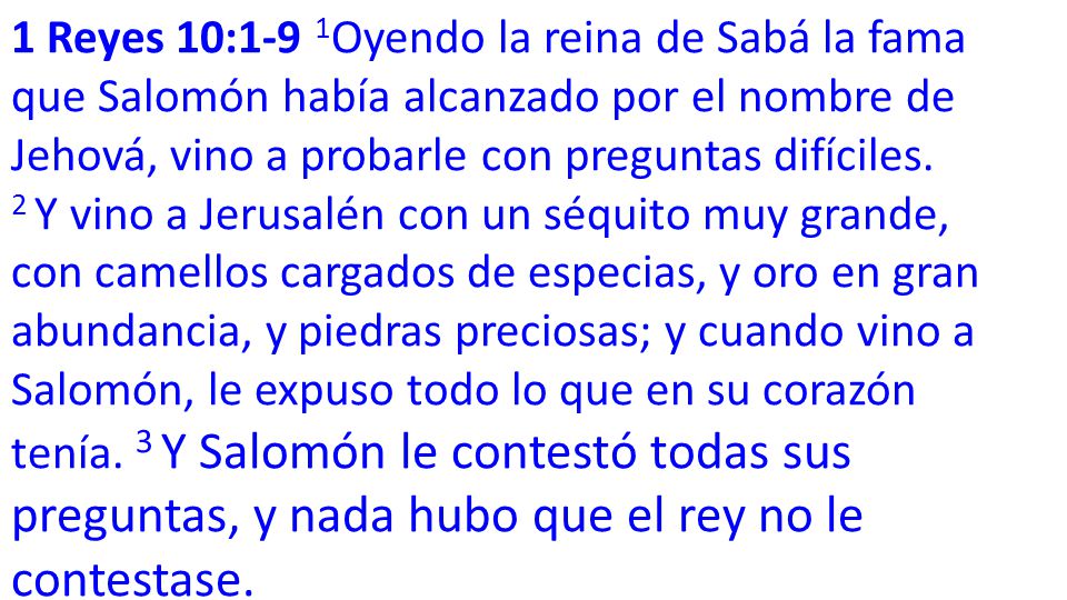 1 Reyes 10:1-9 1Oyendo la reina de Sabá la fama que Salomón había alcanzado por el nombre de Jehová, vino a probarle con preguntas difíciles.