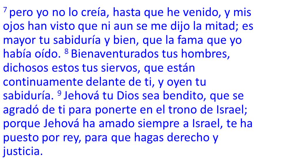 7 pero yo no lo creía, hasta que he venido, y mis ojos han visto que ni aun se me dijo la mitad; es mayor tu sabiduría y bien, que la fama que yo había oído.