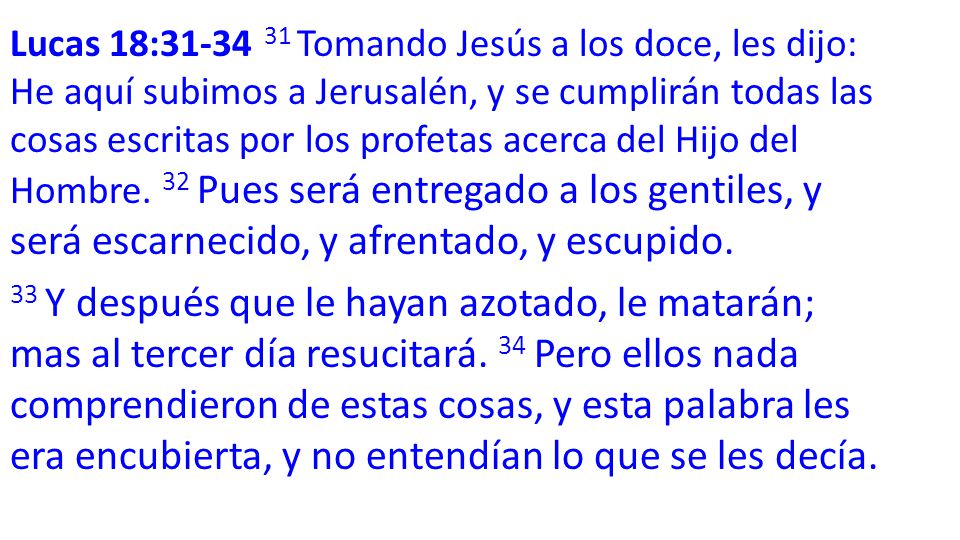Lucas 18: Tomando Jesús a los doce, les dijo: He aquí subimos a Jerusalén, y se cumplirán todas las cosas escritas por los profetas acerca del Hijo del Hombre. 32 Pues será entregado a los gentiles, y será escarnecido, y afrentado, y escupido.