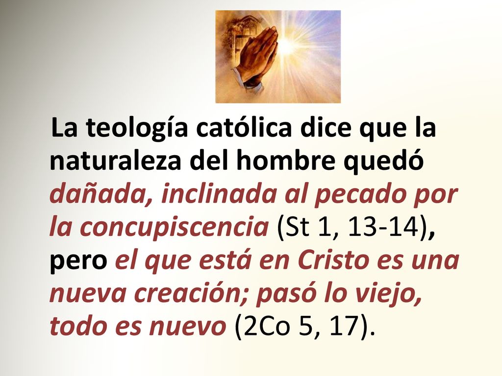 La teología católica dice que la naturaleza del hombre quedó dañada, inclinada al pecado por la concupiscencia (St 1, 13-14), pero el que está en Cristo es una nueva creación; pasó lo viejo, todo es nuevo (2Co 5, 17).