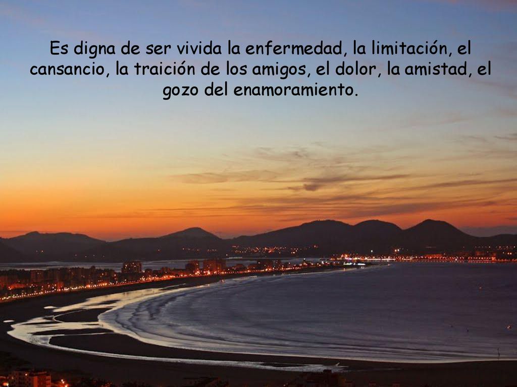 Es digna de ser vivida la enfermedad, la limitación, el cansancio, la traición de los amigos, el dolor, la amistad, el gozo del enamoramiento.