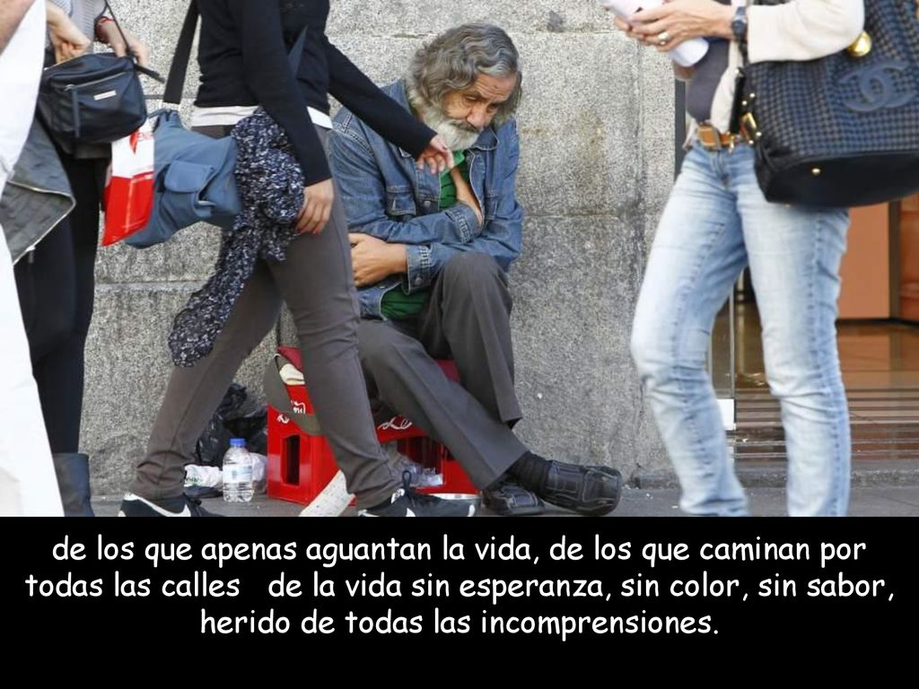 de los que apenas aguantan la vida, de los que caminan por todas las calles de la vida sin esperanza, sin color, sin sabor, herido de todas las incomprensiones.