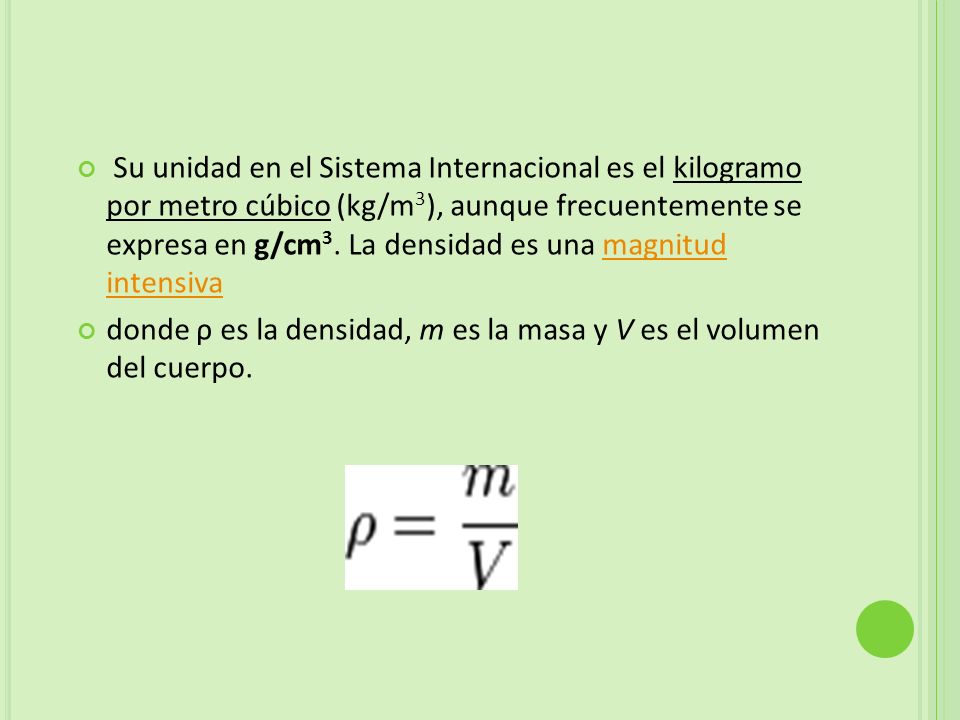 Su unidad en el Sistema Internacional es el kilogramo por metro cúbico (kg/m3), aunque frecuentemente se expresa en g/cm3. La densidad es una magnitud intensiva