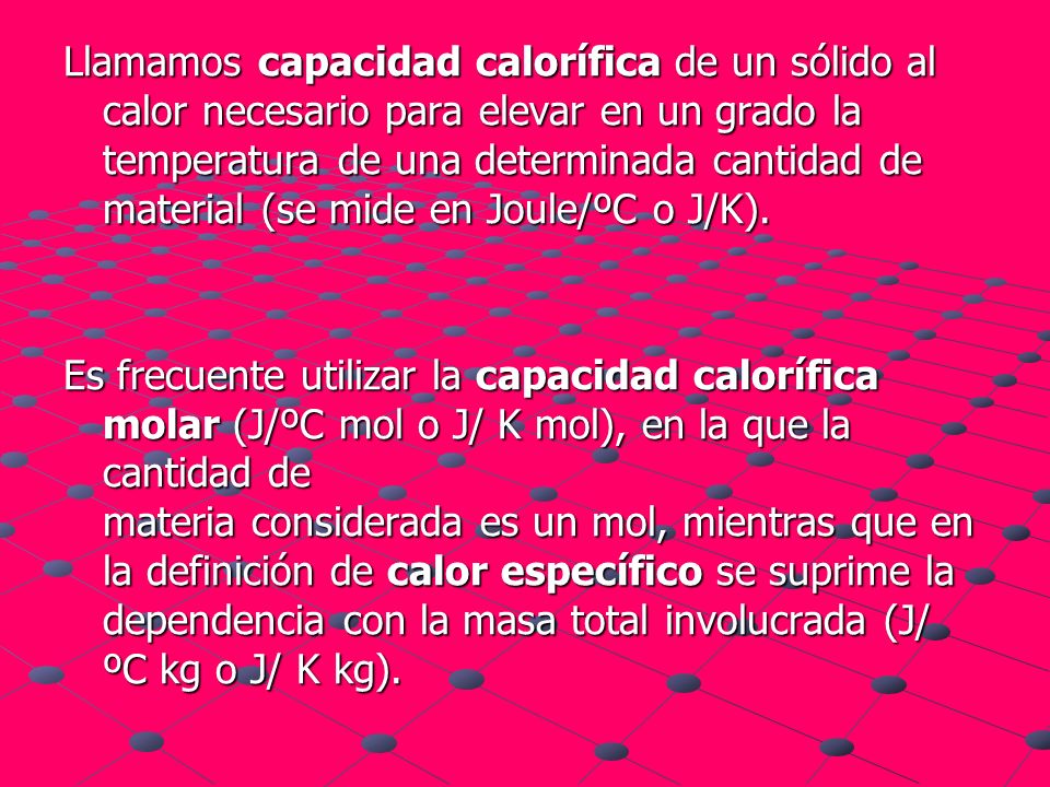 Llamamos capacidad calorífica de un sólido al calor necesario para elevar en un grado la temperatura de una determinada cantidad de material (se mide en Joule/ºC o J/K).