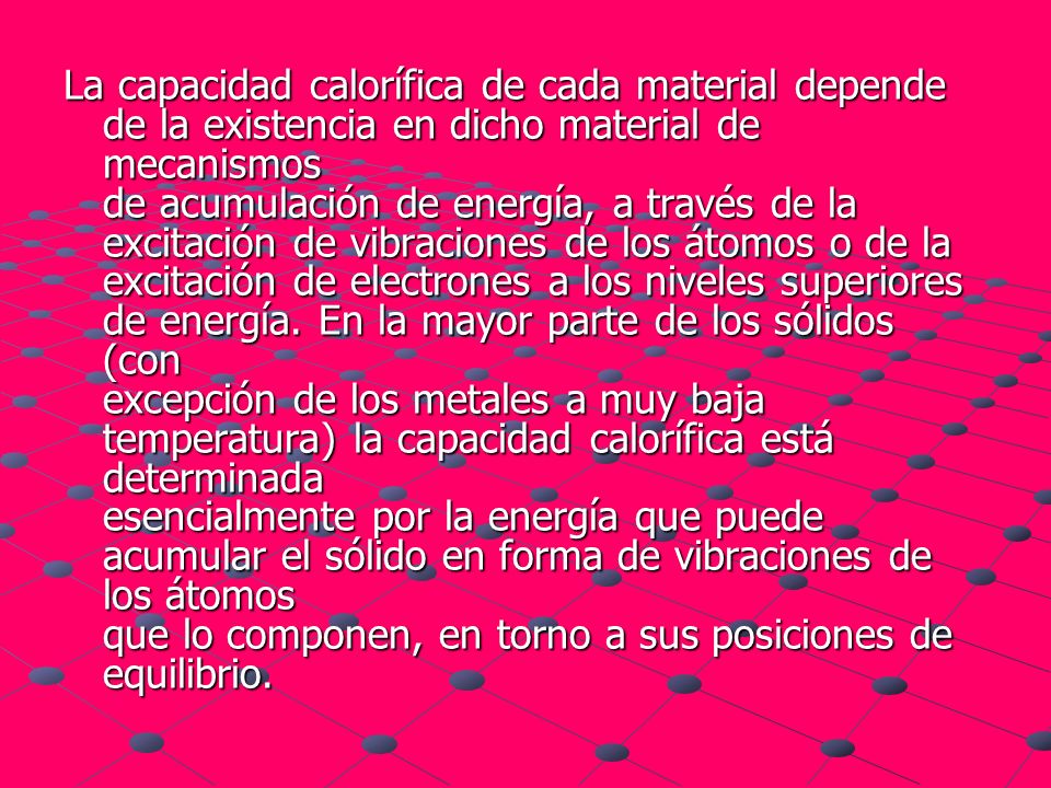 La capacidad calorífica de cada material depende de la existencia en dicho material de mecanismos de acumulación de energía, a través de la excitación de vibraciones de los átomos o de la excitación de electrones a los niveles superiores de energía.