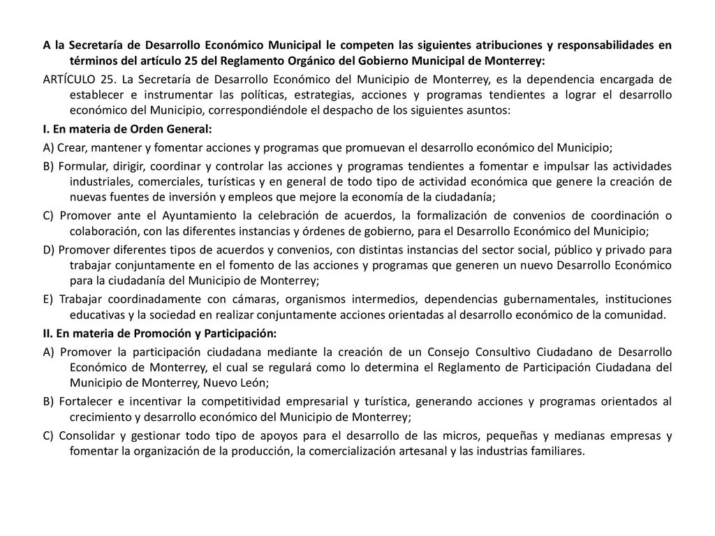 A la Secretaría de Desarrollo Económico Municipal le competen las siguientes atribuciones y responsabilidades en términos del artículo 25 del Reglamento Orgánico del Gobierno Municipal de Monterrey: ARTÍCULO 25.