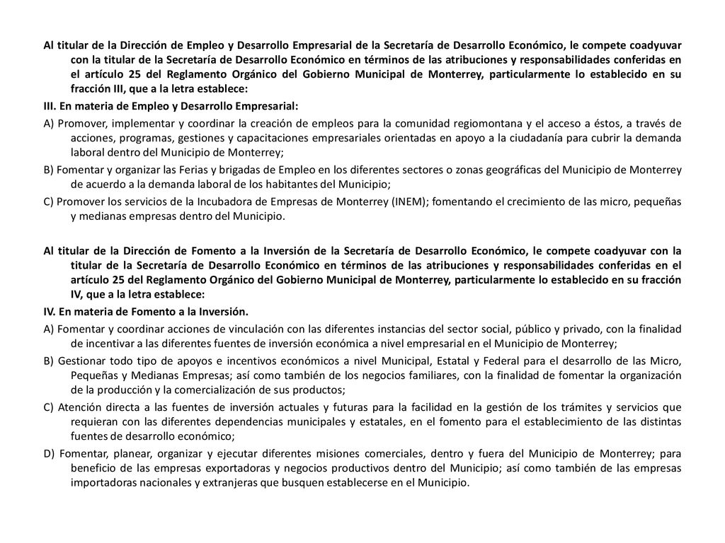 Al titular de la Dirección de Empleo y Desarrollo Empresarial de la Secretaría de Desarrollo Económico, le compete coadyuvar con la titular de la Secretaría de Desarrollo Económico en términos de las atribuciones y responsabilidades conferidas en el artículo 25 del Reglamento Orgánico del Gobierno Municipal de Monterrey, particularmente lo establecido en su fracción III, que a la letra establece: III.