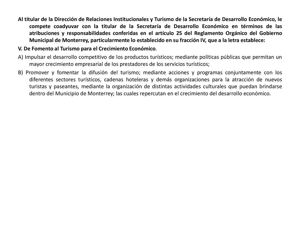 Al titular de la Dirección de Relaciones Institucionales y Turismo de la Secretaría de Desarrollo Económico, le compete coadyuvar con la titular de la Secretaría de Desarrollo Económico en términos de las atribuciones y responsabilidades conferidas en el artículo 25 del Reglamento Orgánico del Gobierno Municipal de Monterrey, particularmente lo establecido en su fracción IV, que a la letra establece: V.