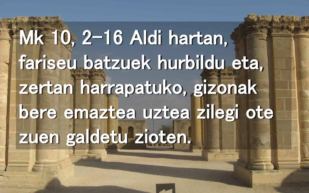 Mk 10, 2-16 Aldi hartan, fariseu batzuek hurbildu eta, zertan harrapatuko, gizonak bere emaztea uztea zilegi ote zuen galdetu zioten.