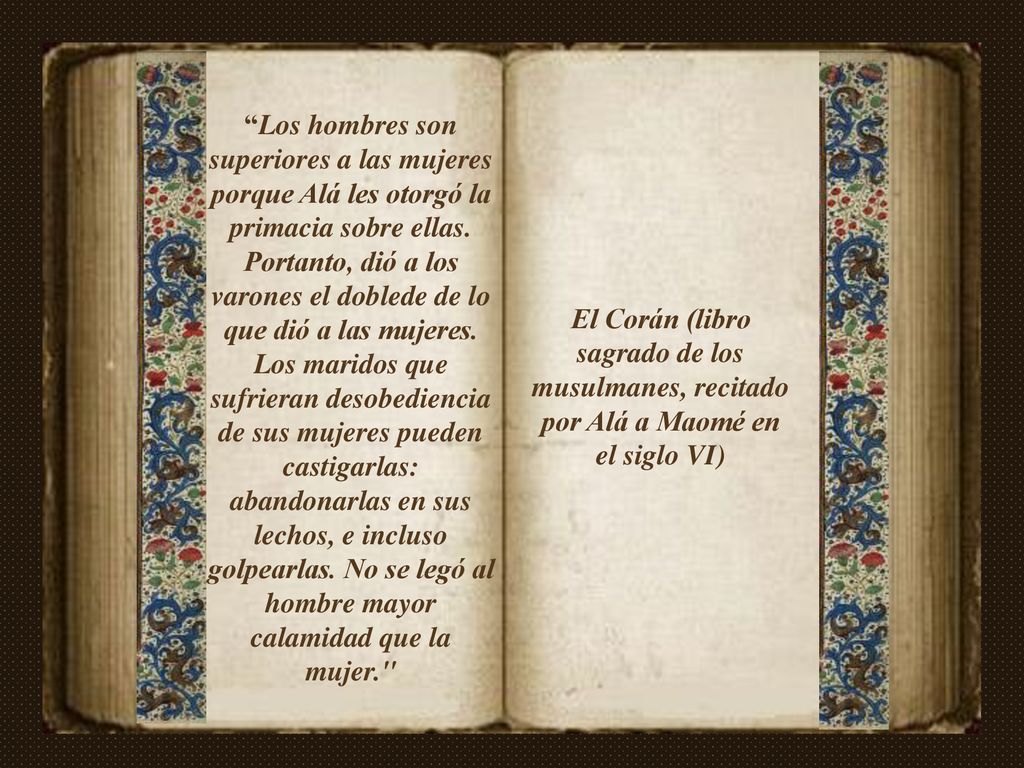 Los hombres son superiores a las mujeres porque Alá les otorgó la primacia sobre ellas. Portanto, dió a los varones el doblede de lo que dió a las mujeres. Los maridos que sufrieran desobediencia de sus mujeres pueden castigarlas: abandonarlas en sus lechos, e incluso golpearlas. No se legó al hombre mayor calamidad que la mujer.
