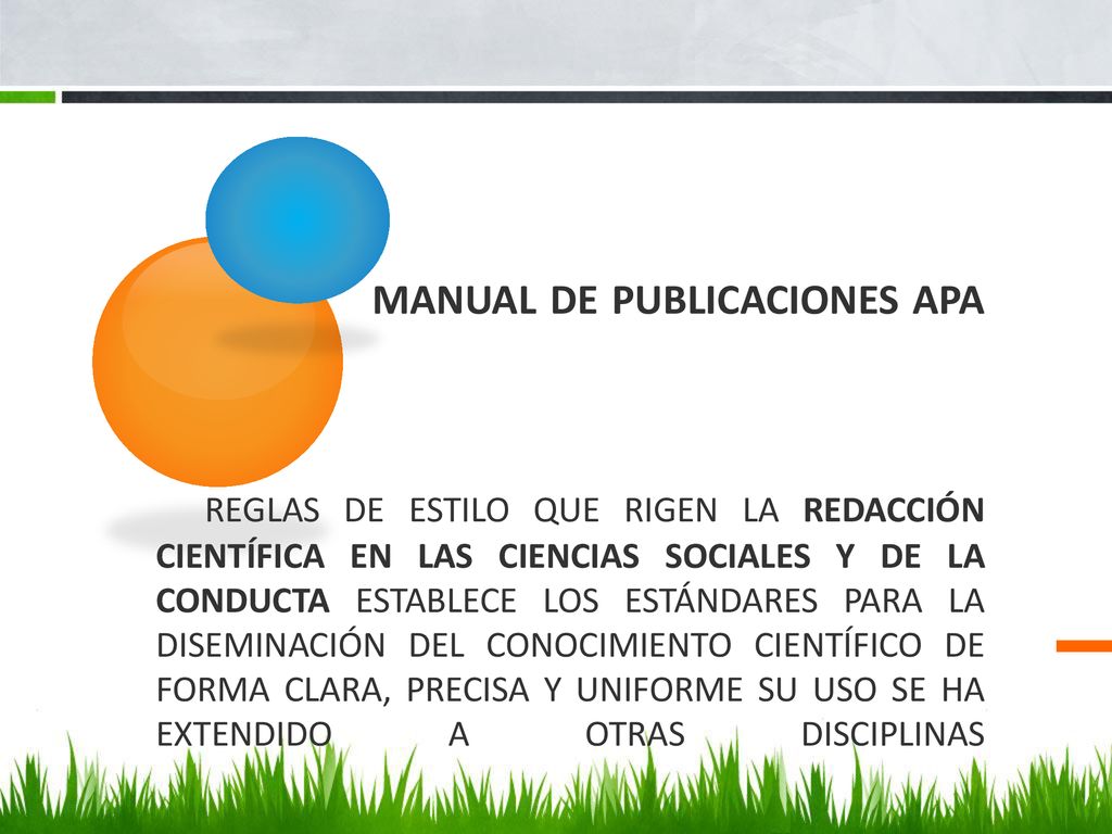 Manual de publicaciones APA Reglas de estilo que rigen la redacción científica en las ciencias sociales y de la conducta Establece los estándares para la diseminación del conocimiento científico de forma clara, precisa y uniforme Su uso se ha extendido a otras disciplinas