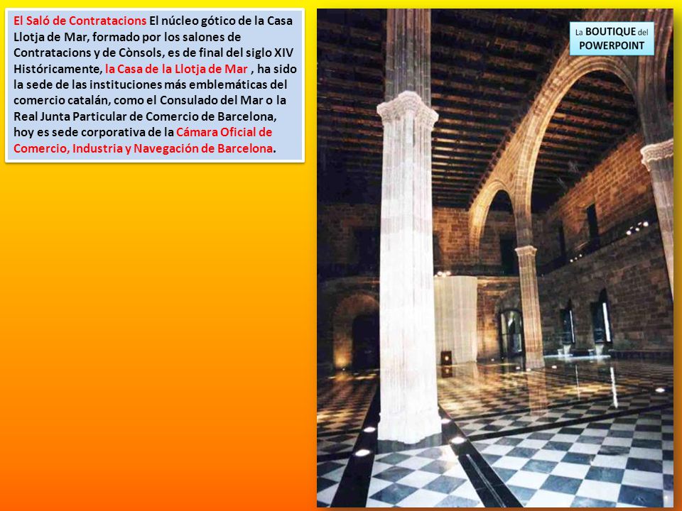 El Saló de Contratacions El núcleo gótico de la Casa Llotja de Mar, formado por los salones de Contratacions y de Cònsols, es de final del siglo XIV Históricamente, la Casa de la Llotja de Mar , ha sido la sede de las instituciones más emblemáticas del comercio catalán, como el Consulado del Mar o la Real Junta Particular de Comercio de Barcelona, hoy es sede corporativa de la Cámara Oficial de Comercio, Industria y Navegación de Barcelona.