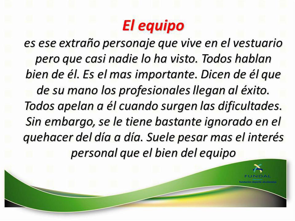El equipo es ese extraño personaje que vive en el vestuario pero que casi nadie lo ha visto. Todos hablan bien de él. Es el mas importante. Dicen de él que de su mano los profesionales llegan al éxito. Todos apelan a él cuando surgen las dificultades. Sin embargo, se le tiene bastante ignorado en el quehacer del día a día. Suele pesar mas el interés personal que el bien del equipo