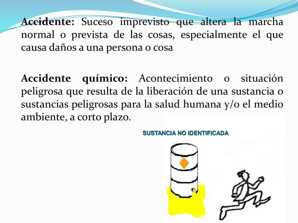Accidente: Suceso imprevisto que altera la marcha normal o prevista de las cosas, especialmente el que causa daños a una persona o cosa Accidente químico: Acontecimiento o situación peligrosa que resulta de la liberación de una sustancia o sustancias peligrosas para la salud humana y/o el medio ambiente, a corto plazo.