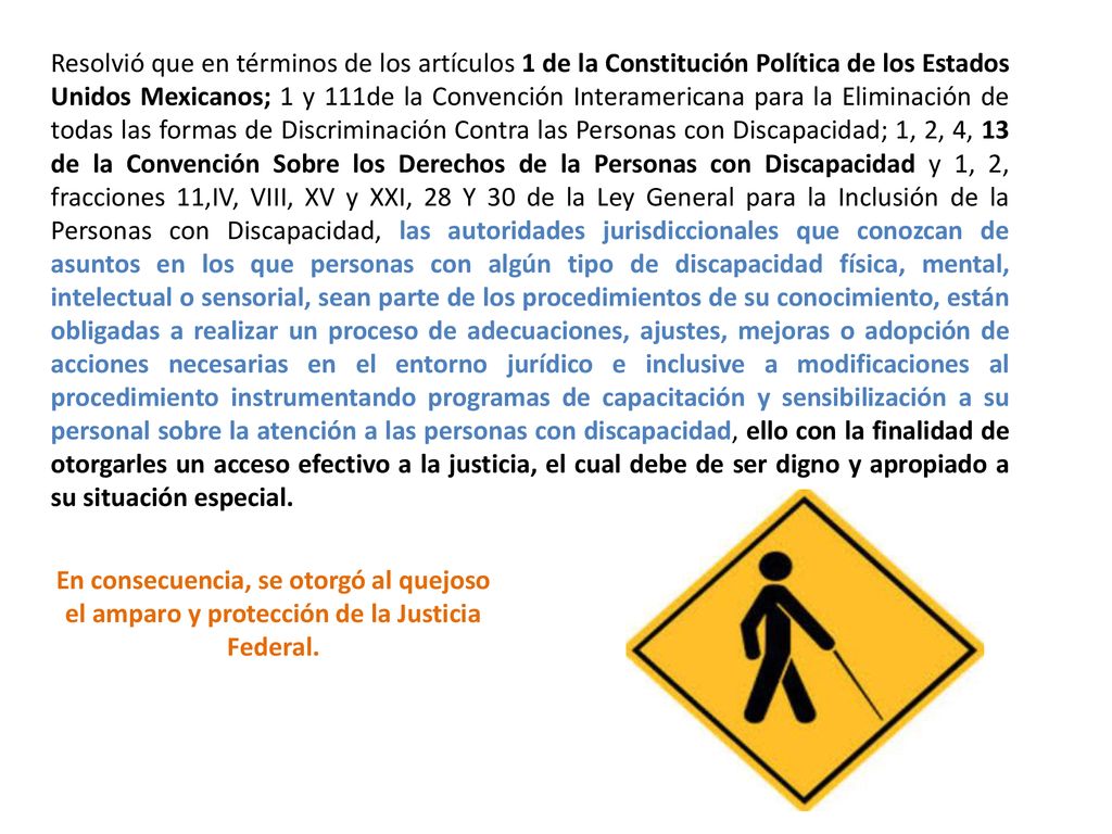Resolvió que en términos de los artículos 1 de la Constitución Política de los Estados Unidos Mexicanos; 1 y 111de la Convención Interamericana para la Eliminación de todas las formas de Discriminación Contra las Personas con Discapacidad; 1, 2, 4, 13 de la Convención Sobre los Derechos de la Personas con Discapacidad y 1, 2, fracciones 11,IV, VIII, XV y XXI, 28 Y 30 de la Ley General para la Inclusión de la Personas con Discapacidad, las autoridades jurisdiccionales que conozcan de asuntos en los que personas con algún tipo de discapacidad física, mental, intelectual o sensorial, sean parte de los procedimientos de su conocimiento, están obligadas a realizar un proceso de adecuaciones, ajustes, mejoras o adopción de acciones necesarias en el entorno jurídico e inclusive a modificaciones al procedimiento instrumentando programas de capacitación y sensibilización a su personal sobre la atención a las personas con discapacidad, ello con la finalidad de otorgarles un acceso efectivo a la justicia, el cual debe de ser digno y apropiado a su situación especial.