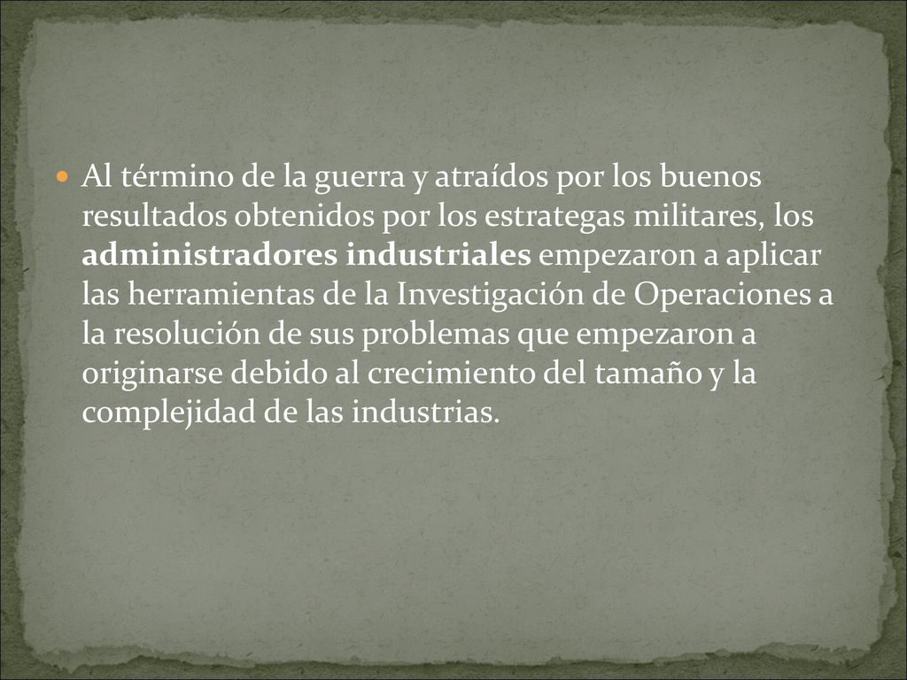 Al término de la guerra y atraídos por los buenos resultados obtenidos por los estrategas militares, los administradores industriales empezaron a aplicar las herramientas de la Investigación de Operaciones a la resolución de sus problemas que empezaron a originarse debido al crecimiento del tamaño y la complejidad de las industrias.