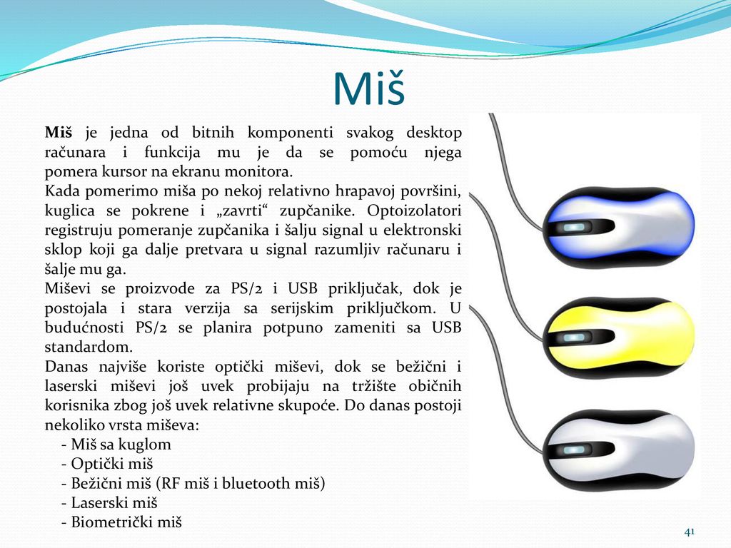 Miš Miš je jedna od bitnih komponenti svakog desktop računara i funkcija mu je da se pomoću njega pomera kursor na ekranu monitora.