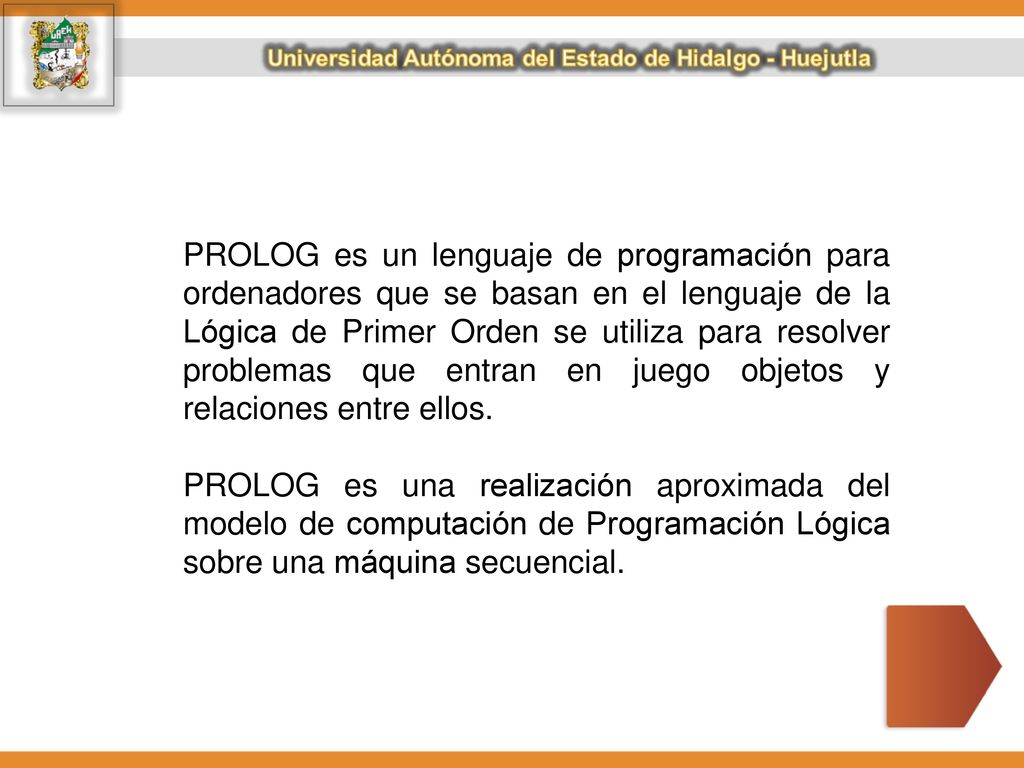 PROLOG es un lenguaje de programación para ordenadores que se basan en el lenguaje de la Lógica de Primer Orden se utiliza para resolver problemas que entran en juego objetos y relaciones entre ellos.