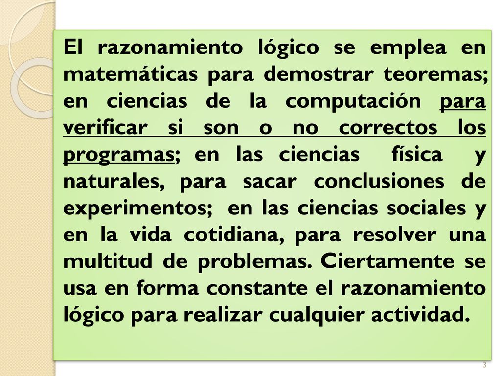 El razonamiento lógico se emplea en matemáticas para demostrar teoremas; en ciencias de la computación para verificar si son o no correctos los programas; en las ciencias física y naturales, para sacar conclusiones de experimentos; en las ciencias sociales y en la vida cotidiana, para resolver una multitud de problemas.