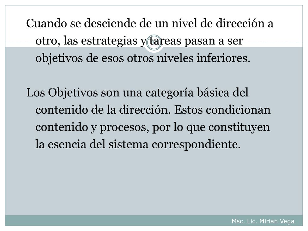 Cuando se desciende de un nivel de dirección a otro, las estrategias y tareas pasan a ser objetivos de esos otros niveles inferiores. Los Objetivos son una categoría básica del contenido de la dirección. Estos condicionan contenido y procesos, por lo que constituyen la esencia del sistema correspondiente.