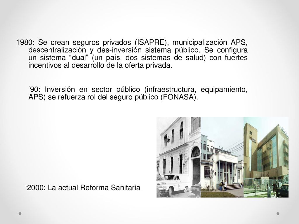 1980: Se crean seguros privados (ISAPRE), municipalización APS, descentralización y des-inversión sistema público. Se configura un sistema dual (un país, dos sistemas de salud) con fuertes incentivos al desarrollo de la oferta privada.
