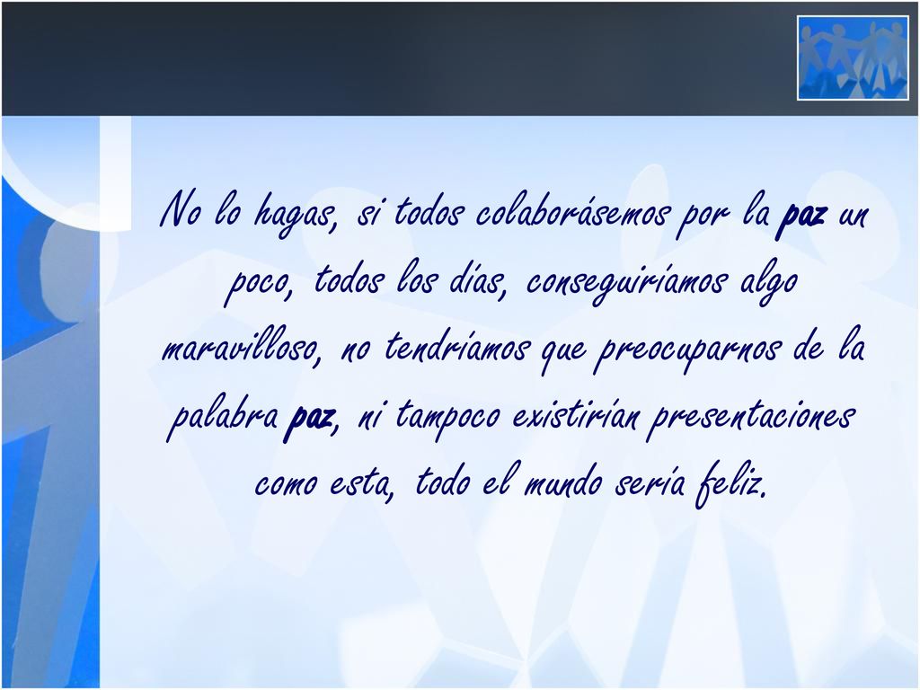 No lo hagas, si todos colaborásemos por la paz un poco, todos los días, conseguiríamos algo maravilloso, no tendríamos que preocuparnos de la palabra paz, ni tampoco existirían presentaciones como esta, todo el mundo sería feliz.