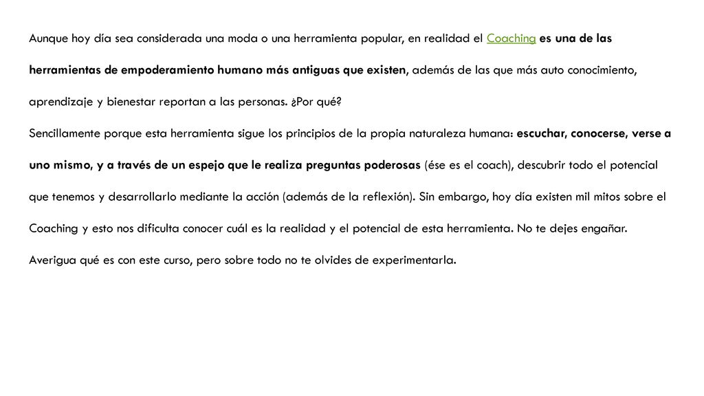 Aunque hoy día sea considerada una moda o una herramienta popular, en realidad el Coaching es una de las herramientas de empoderamiento humano más antiguas que existen, además de las que más auto conocimiento, aprendizaje y bienestar reportan a las personas. ¿Por qué