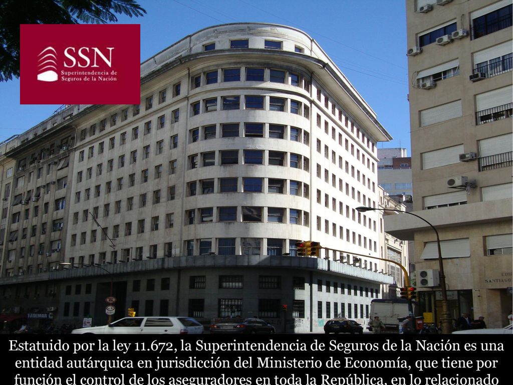 Estatuido por la ley , la Superintendencia de Seguros de la Nación es una entidad autárquica en jurisdicción del Ministerio de Economía, que tiene por función el control de los aseguradores en toda la República, en lo relacionado con su régimen económico y técnico, en salvaguardia de la fe pública.