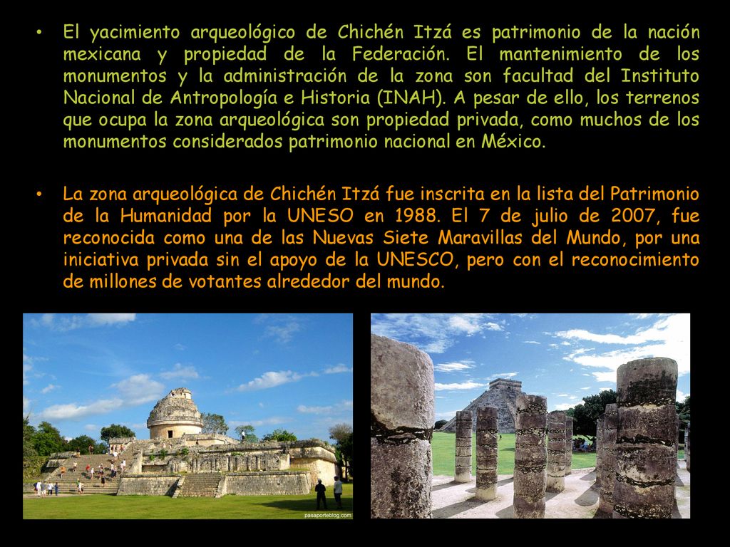 El yacimiento arqueológico de Chichén Itzá es patrimonio de la nación mexicana y propiedad de la Federación. El mantenimiento de los monumentos y la administración de la zona son facultad del Instituto Nacional de Antropología e Historia (INAH). A pesar de ello, los terrenos que ocupa la zona arqueológica son propiedad privada, como muchos de los monumentos considerados patrimonio nacional en México.