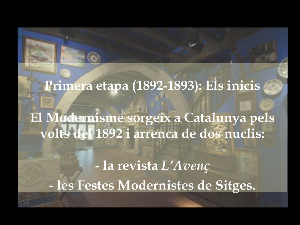 Primera etapa ( ): Els inicis El Modernisme sorgeix a Catalunya pels volts del 1892 i arrenca de dos nuclis: - la revista L’Avenç - les Festes Modernistes de Sitges.